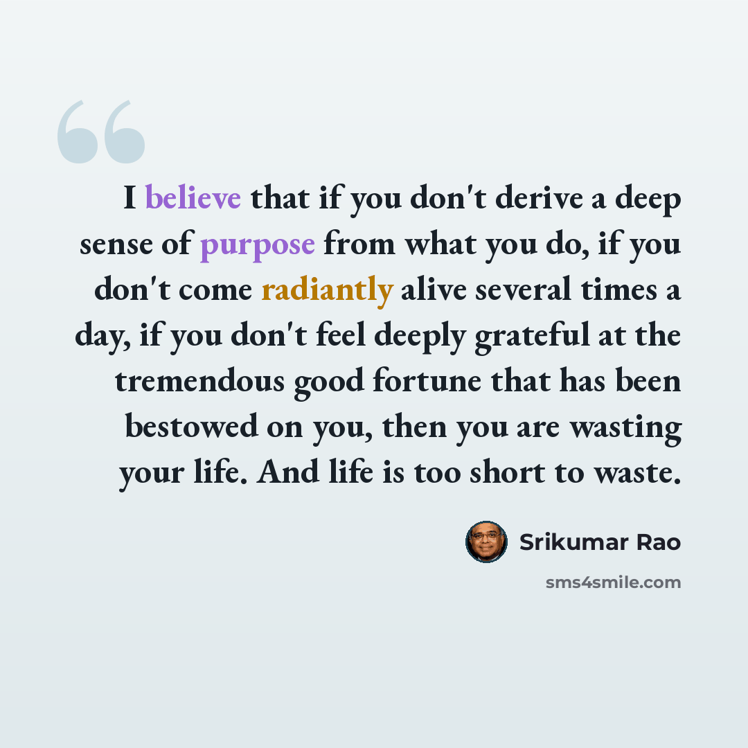 “I believe that if you don't derive a deep sense of purpose from what you do, if you don't come radiantly alive several times a day, if you don't feel deeply grateful at the tremendous good fortune that has been bestowed on you, then you are wasting your life. And life is too short to waste.” quote by Srikumar Rao