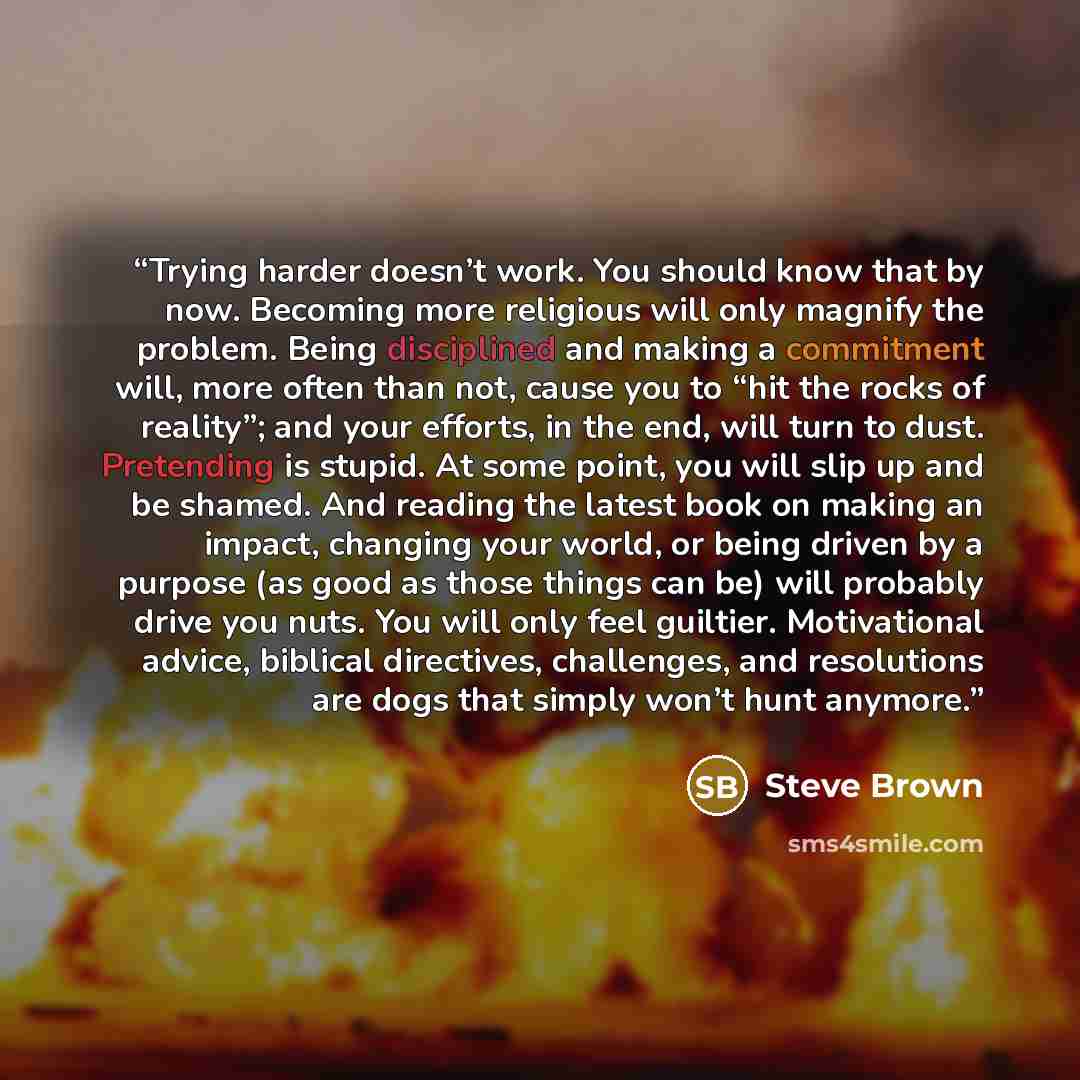 “Trying harder doesn’t work. You should know that by now. Becoming more religious will only magnify the problem. Being disciplined and making a commitment will, more often than not, cause you to “hit the rocks of reality”; and your efforts, in the end, will turn to dust. Pretending is stupid. At…” quote by Steve Brown
