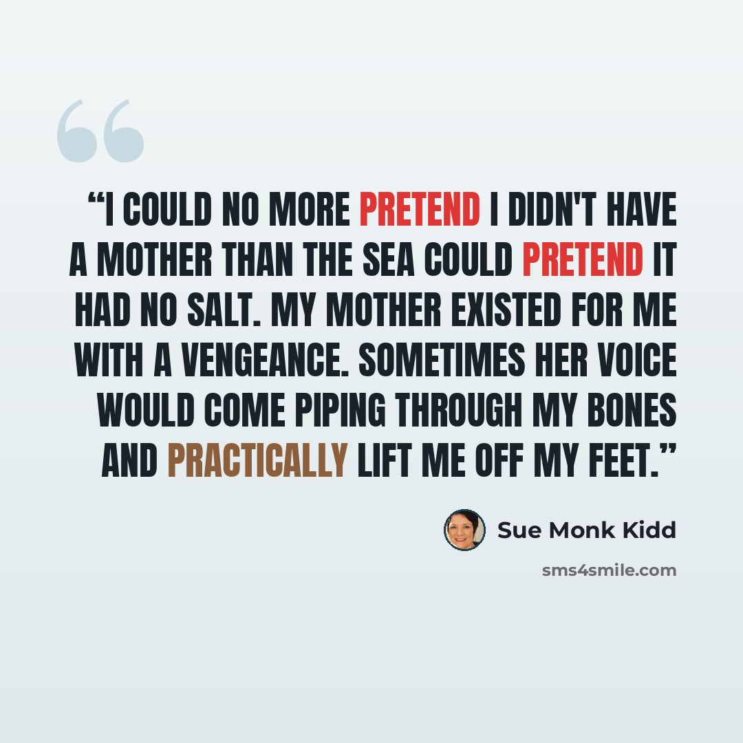 “I could no more pretend I didn't have a mother than the sea could pretend it had no salt. My mother existed for me with a vengeance. Sometimes her voice would come piping through my bones and practically lift me off my feet.” quote by Sue Monk Kidd