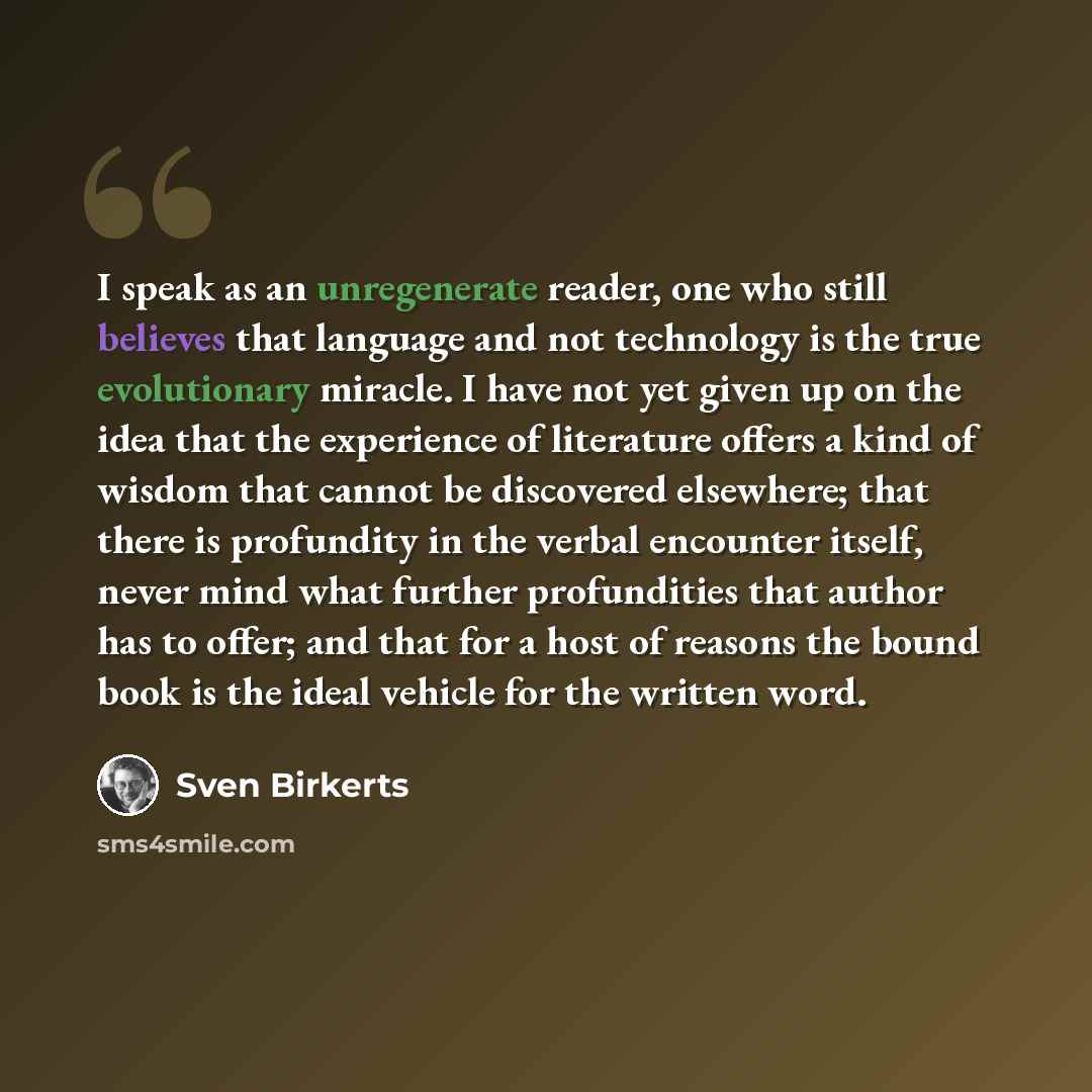 “I speak as an unregenerate reader, one who still believes that language and not technology is the true evolutionary miracle. I have not yet given up on the idea that the experience of literature offers a kind of wisdom that cannot be discovered elsewhere; that there is profundity in the verbal…” quote by Sven Birkerts