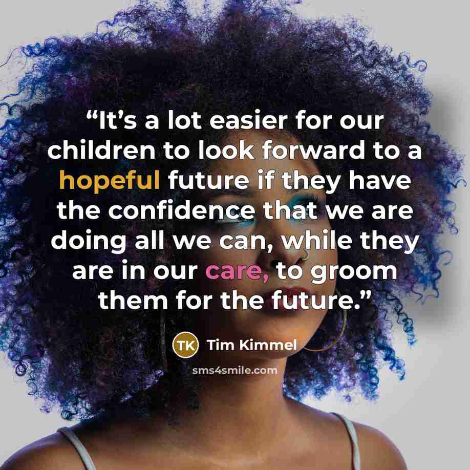 “It’s a lot easier for our children to look forward to a hopeful future if they have the confidence that we are doing all we can, while they are in our care, to groom them for the future.” quote by Tim Kimmel