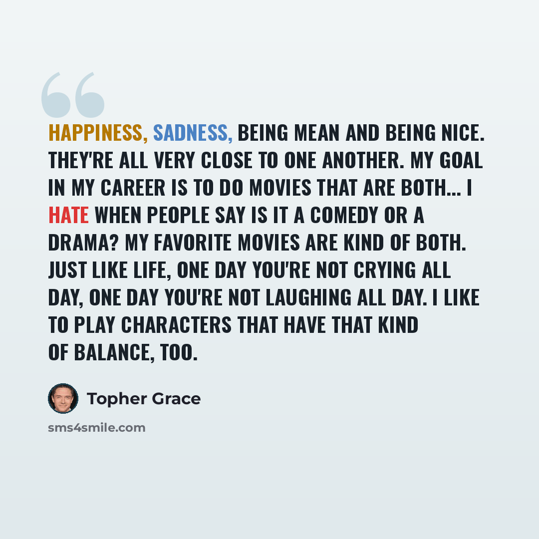 “Happiness, sadness, being mean and being nice. They're all very close to one another. My goal in my career is to do movies that are both... I hate when people say is it a comedy or a drama? My favorite movies are kind of both. Just like life, one day you're not crying all day, one day you're not…” quote by Topher Grace