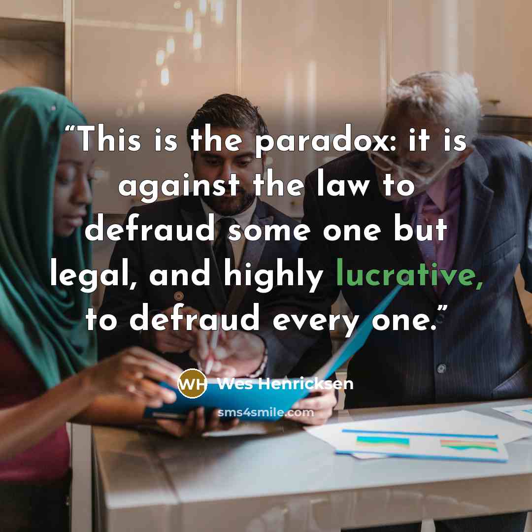 “This is the paradox: it is against the law to defraud some one but legal, and highly lucrative, to defraud every one.” quote by Wes Henricksen