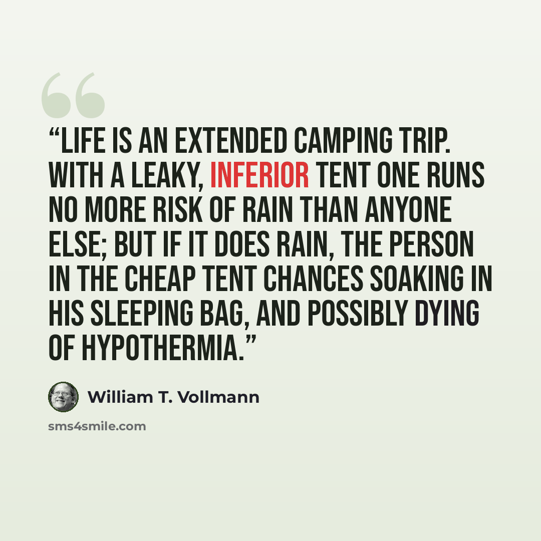 “Life is an extended camping trip. With a leaky, inferior tent one runs no more risk of rain than anyone else; but if it does rain, the person in the cheap tent chances soaking in his sleeping bag, and possibly dying of hypothermia.” quote by William T. Vollmann