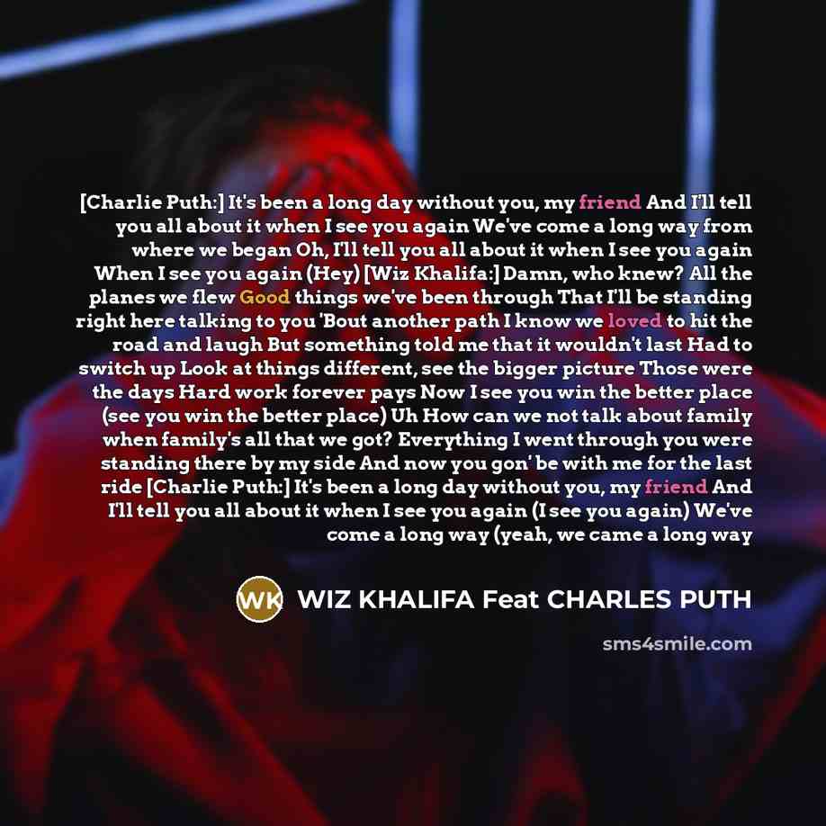 “[Charlie Puth:] It's been a long day without you, my friend And I'll tell you all about it when I see you again We've come a long way from where we began Oh, I'll tell you all about it when I see you again When I see you again (Hey) [Wiz Khalifa:] Damn, who knew? All the planes we flew Good things…” quote by WIZ KHALIFA Feat CHARLES PUTH