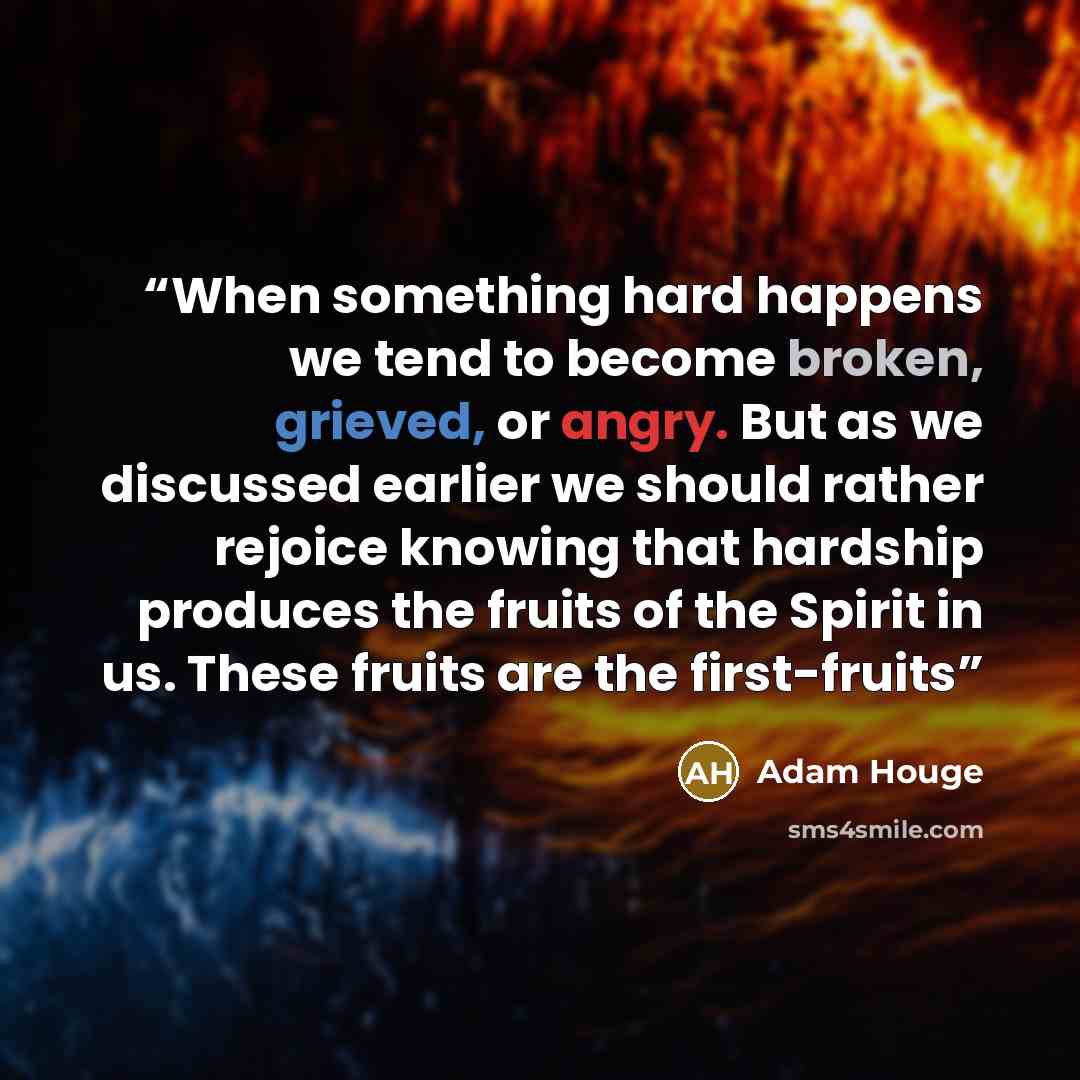 “When something hard happens we tend to become broken, grieved, or angry. But as we discussed earlier we should rather rejoice knowing that hardship produces the fruits of the Spirit in us. These fruits are the first-fruits” quote by Adam Houge