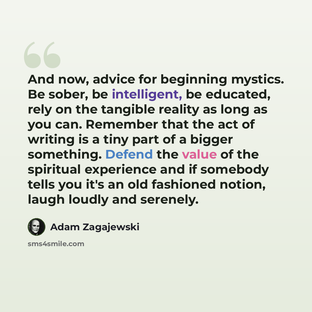 “And now, advice for beginning mystics. Be sober, be intelligent, be educated, rely on the tangible reality as long as you can. Remember that the act of writing is a tiny part of a bigger something. Defend the value of the spiritual experience and if somebody tells you it's an old fashioned notion…” quote by Adam Zagajewski
