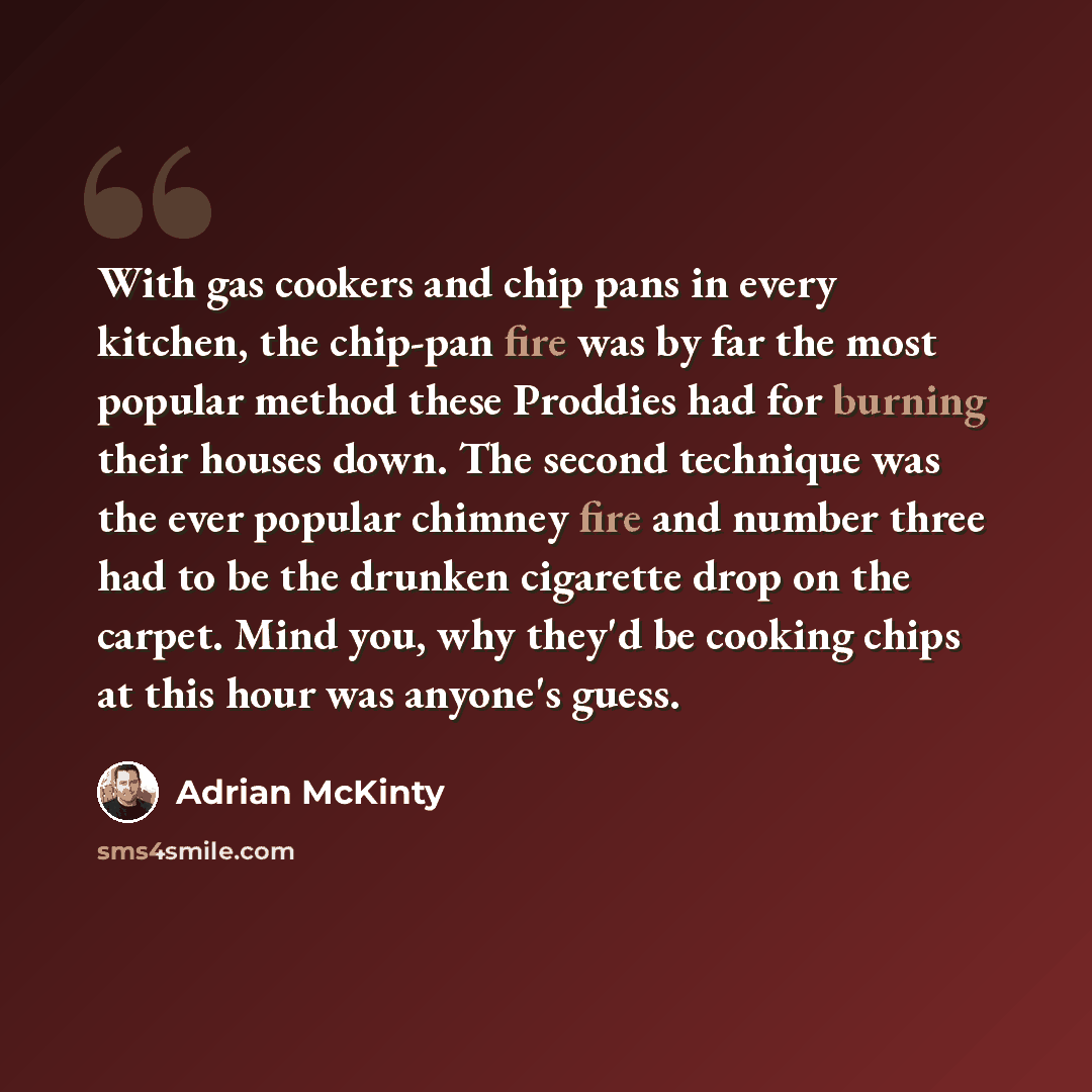 “With gas cookers and chip pans in every kitchen, the chip-pan fire was by far the most popular method these Proddies had for burning their houses down. The second technique was the ever popular chimney fire and number three had to be the drunken cigarette drop on the carpet. Mind you, why they'd…” quote by Adrian McKinty