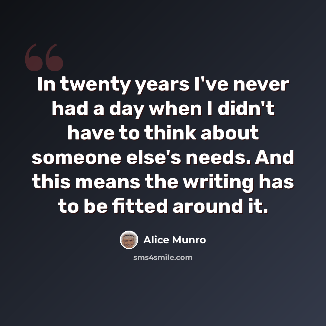 “In twenty years I've never had a day when I didn't have to think about someone else's needs. And this means the writing has to be fitted around it.” quote by Alice Munro