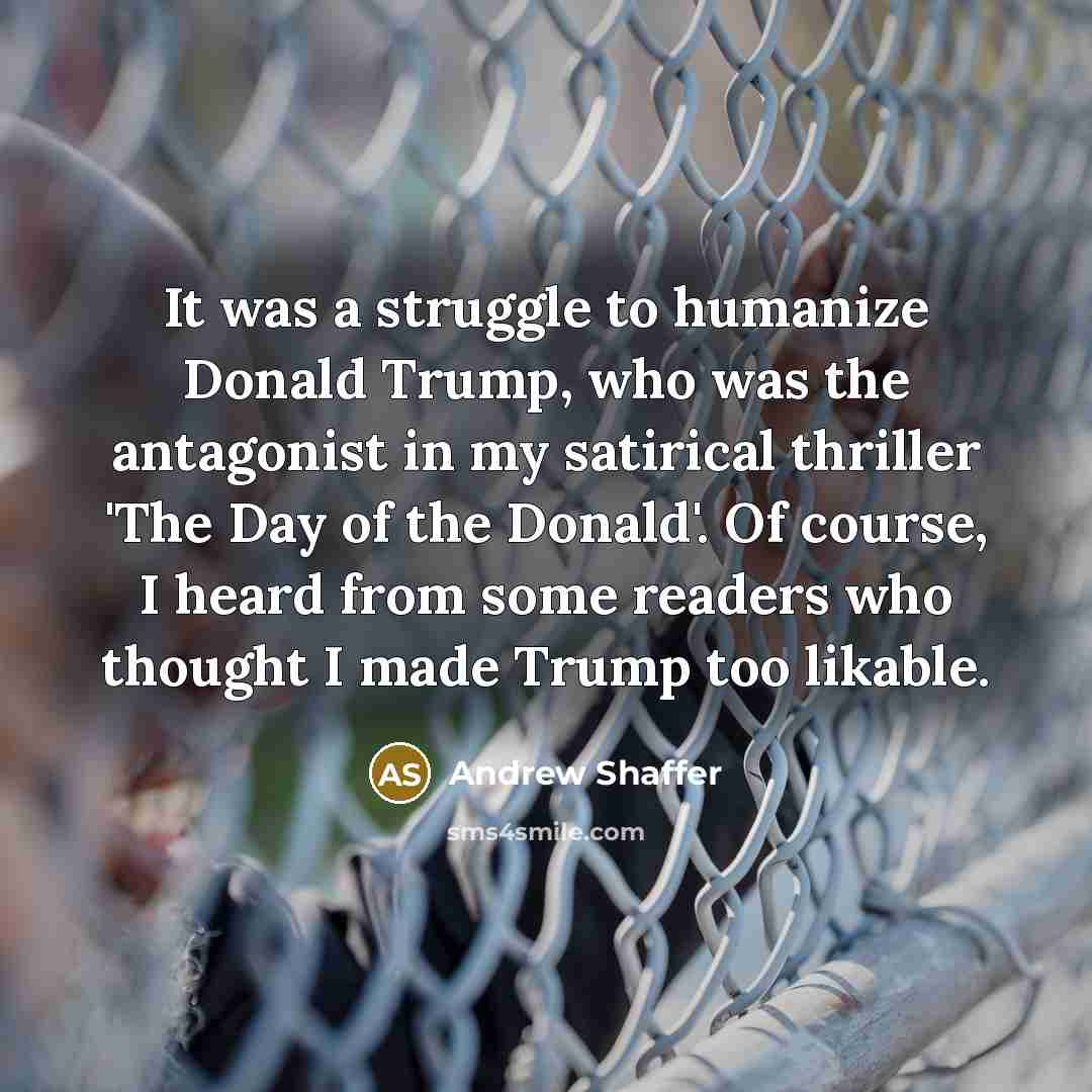 “It was a struggle to humanize Donald Trump, who was the antagonist in my satirical thriller 'The Day of the Donald'. Of course, I heard from some readers who thought I made Trump too likable.” quote by Andrew Shaffer