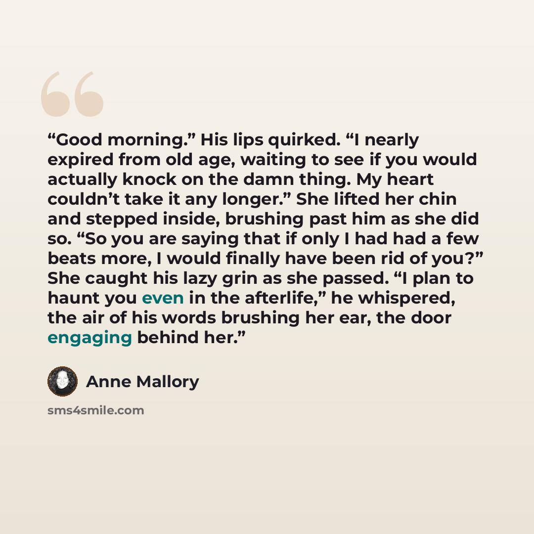 “Good morning.” His lips quirked. “I nearly expired from old age, waiting to see if you would actually knock on the damn thing. My heart couldn’t take it any longer.” She lifted her chin and stepped inside, brushing past him as she did so. “So you are saying that if only I had had a few beats more…” quote by Anne Mallory