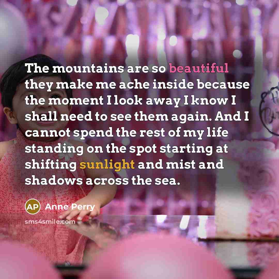 “The mountains are so beautiful they make me ache inside because the moment I look away I know I shall need to see them again. And I cannot spend the rest of my life standing on the spot starting at shifting sunlight and mist and shadows across the sea.” quote by Anne Perry