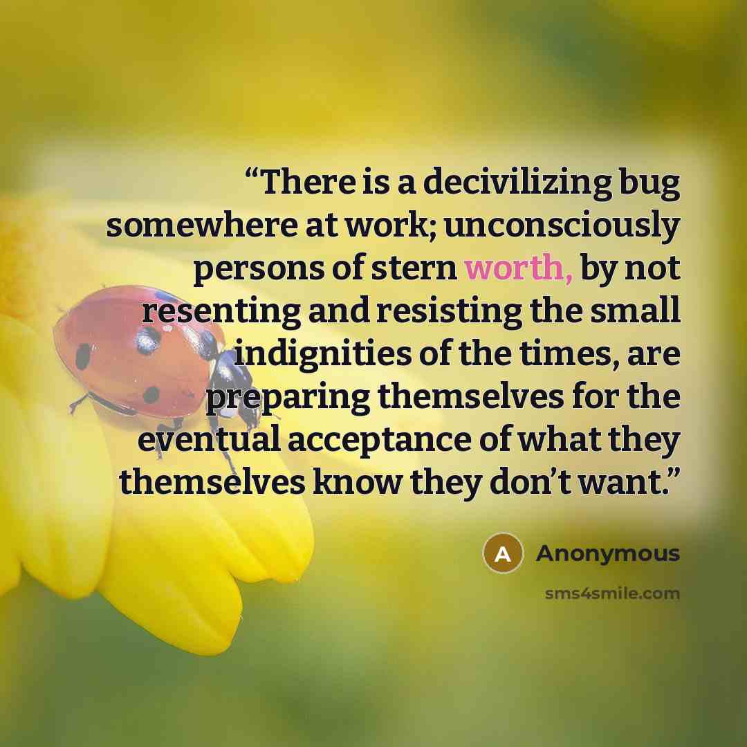 “There is a decivilizing bug somewhere at work; unconsciously persons of stern worth, by not resenting and resisting the small indignities of the times, are preparing themselves for the eventual acceptance of what they themselves know they don’t want.” quote by Anonymous