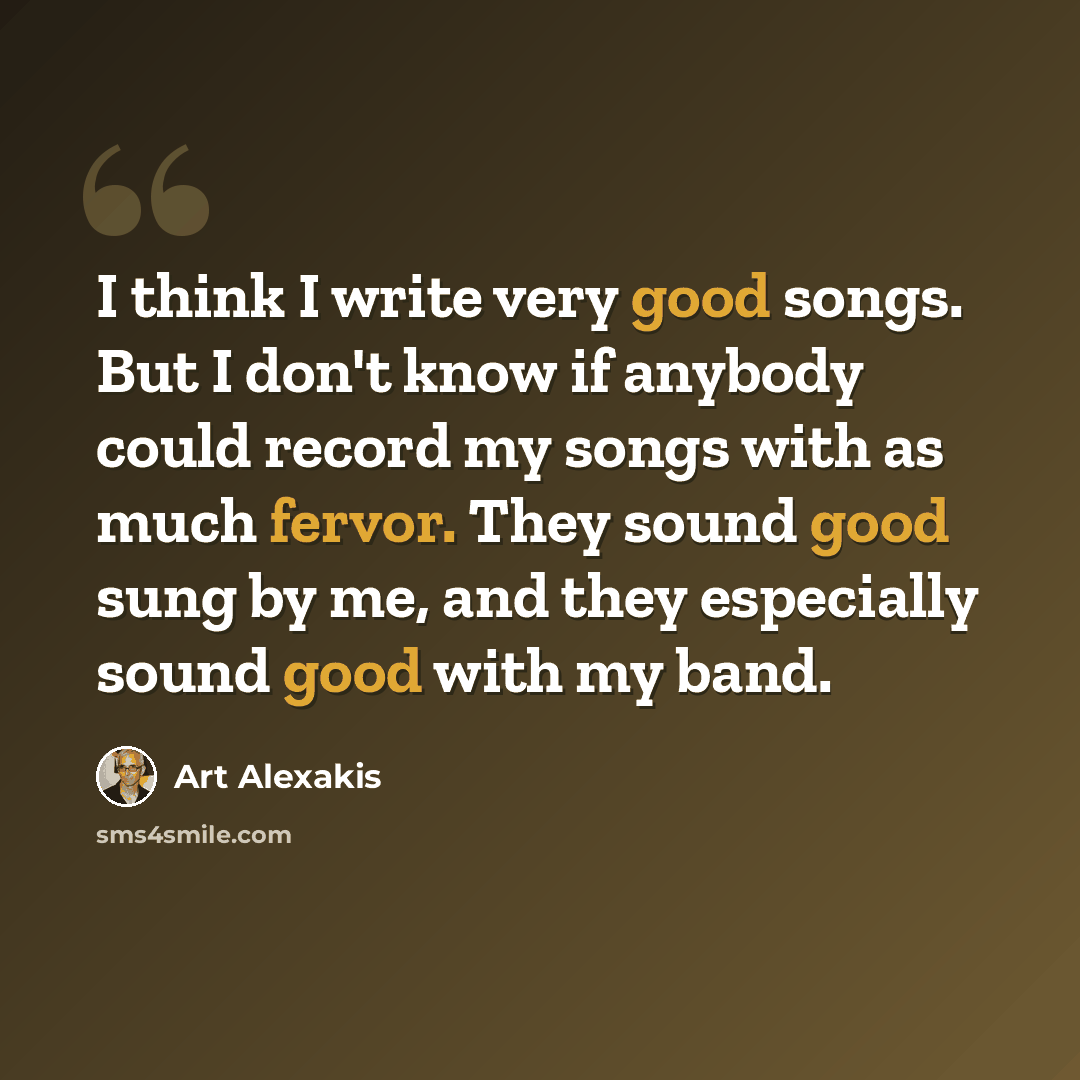 “I think I write very good songs. But I don't know if anybody could record my songs with as much fervor. They sound good sung by me, and they especially sound good with my band.” quote by Art Alexakis