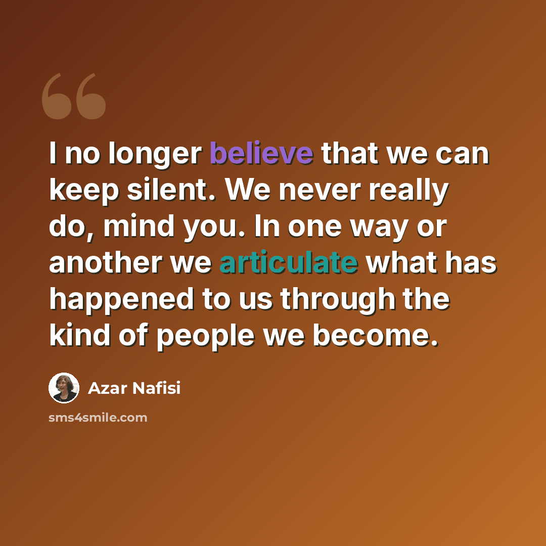 “I no longer believe that we can keep silent. We never really do, mind you. In one way or another we articulate what has happened to us through the kind of people we become.” quote by Azar Nafisi