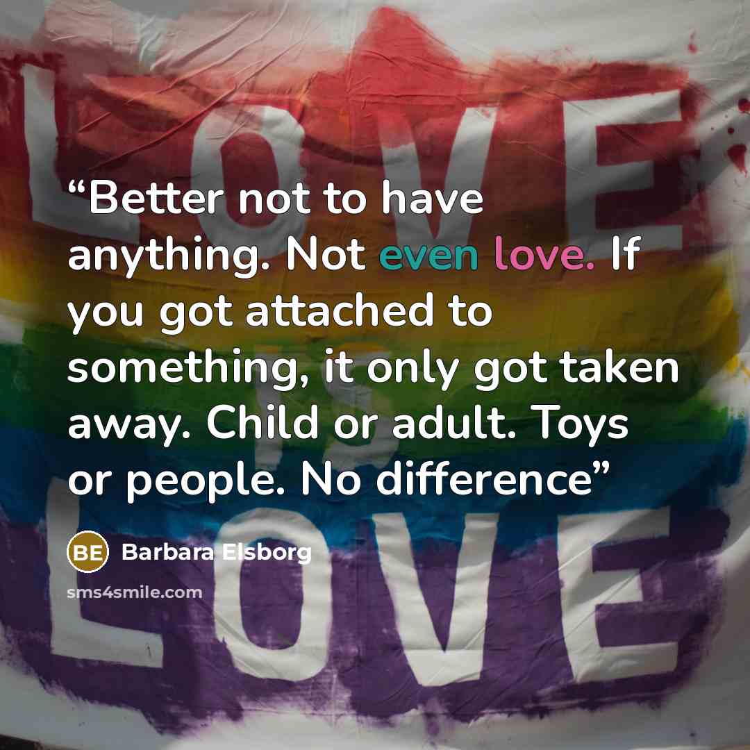 “Better not to have anything. Not even love. If you got attached to something, it only got taken away. Child or adult. Toys or people. No difference” quote by Barbara Elsborg