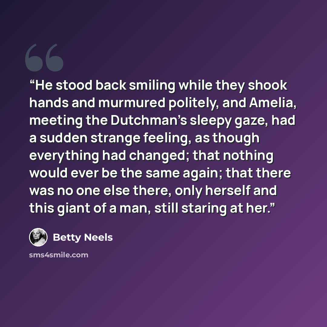 “He stood back smiling while they shook hands and murmured politely, and Amelia, meeting the Dutchman's sleepy gaze, had a sudden strange feeling, as though everything had changed; that nothing would ever be the same again; that there was no one else there, only herself and this giant of a man…” quote by Betty Neels