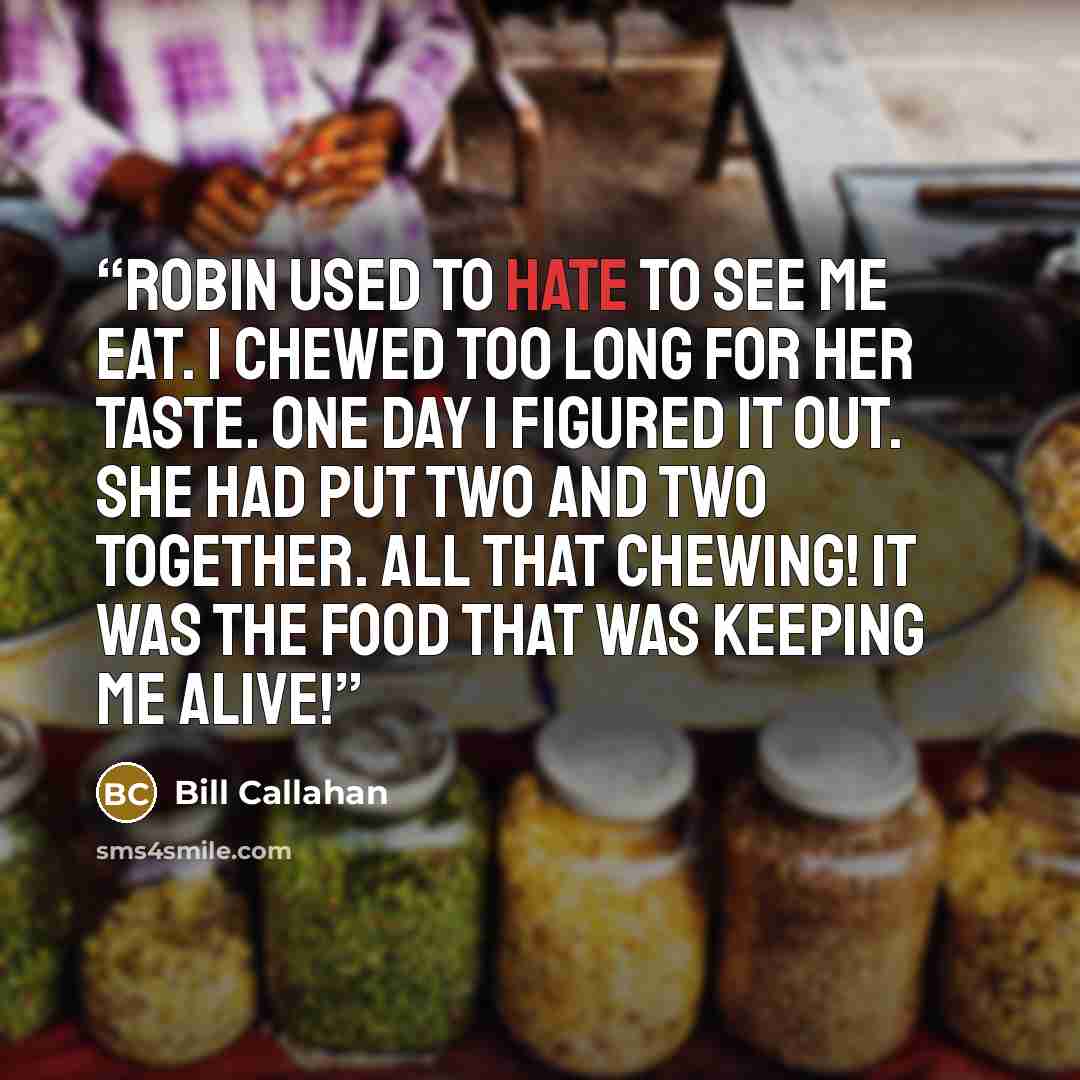 “Robin used to hate to see me eat. I chewed too long for her taste. One day I figured it out. She had put two and two together. All that chewing! It was the food that was keeping me alive!” quote by Bill Callahan