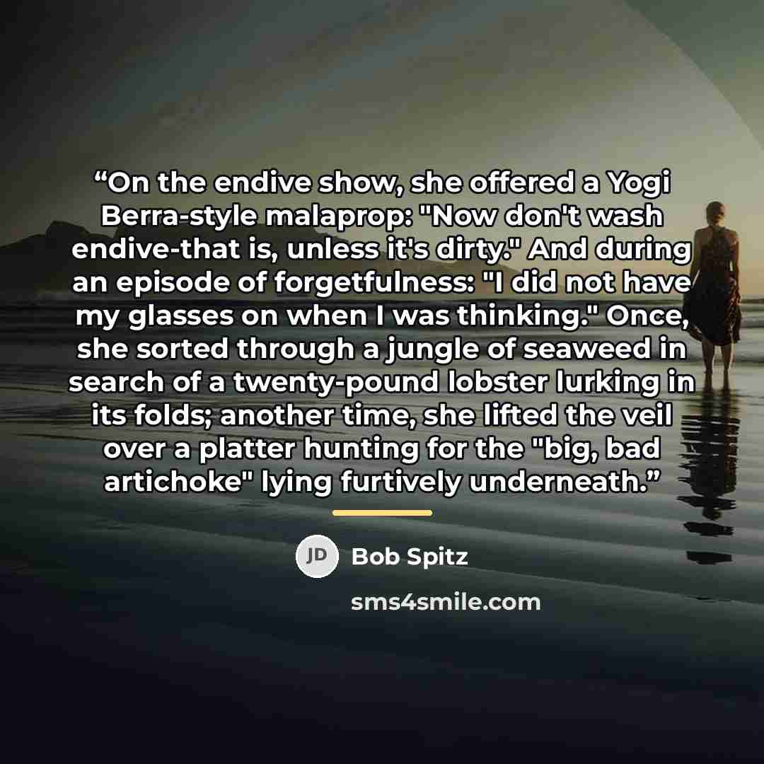 “On the endive show, she offered a Yogi Berra-style malaprop: "Now don't wash endive-that is, unless it's dirty." And during an episode of forgetfulness: "I did not have my glasses on when I was thinking." Once, she sorted through a jungle of seaweed in search of a twenty-pound lobster lurking in…” quote by Bob Spitz