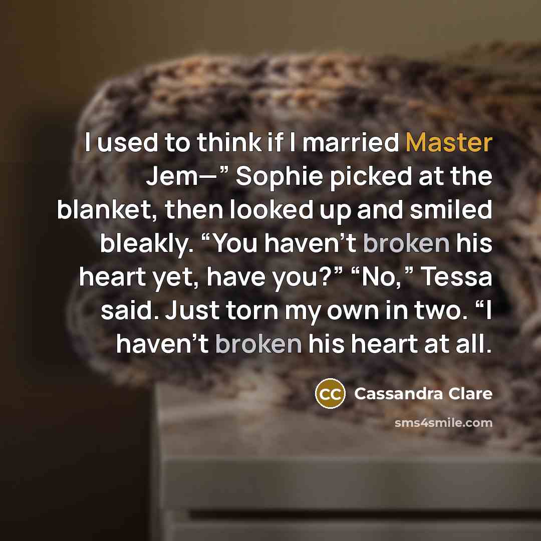 “I used to think if I married Master Jem—” Sophie picked at the blanket, then looked up and smiled bleakly. “You haven’t broken his heart yet, have you?” “No,” Tessa said. Just torn my own in two. “I haven’t broken his heart at all.” quote by Cassandra Clare