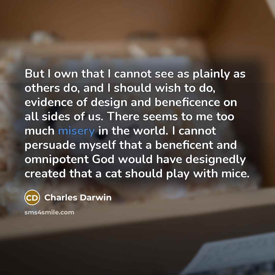 “But I own that I cannot see as plainly as others do, and I should wish to do, evidence of design and beneficence on all sides of us. There seems to me too much misery in the world. I cannot persuade myself that a beneficent and omnipotent God would have designedly created that a cat should play…” quote by Charles Darwin