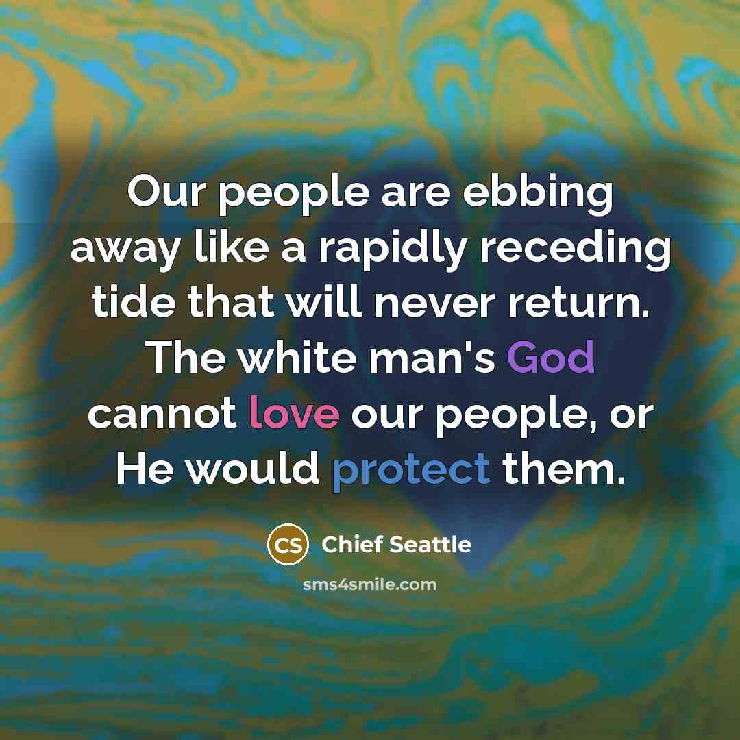 “Our people are ebbing away like a rapidly receding tide that will never return. The white man's God cannot love our people, or He would protect them.” quote by Chief Seattle