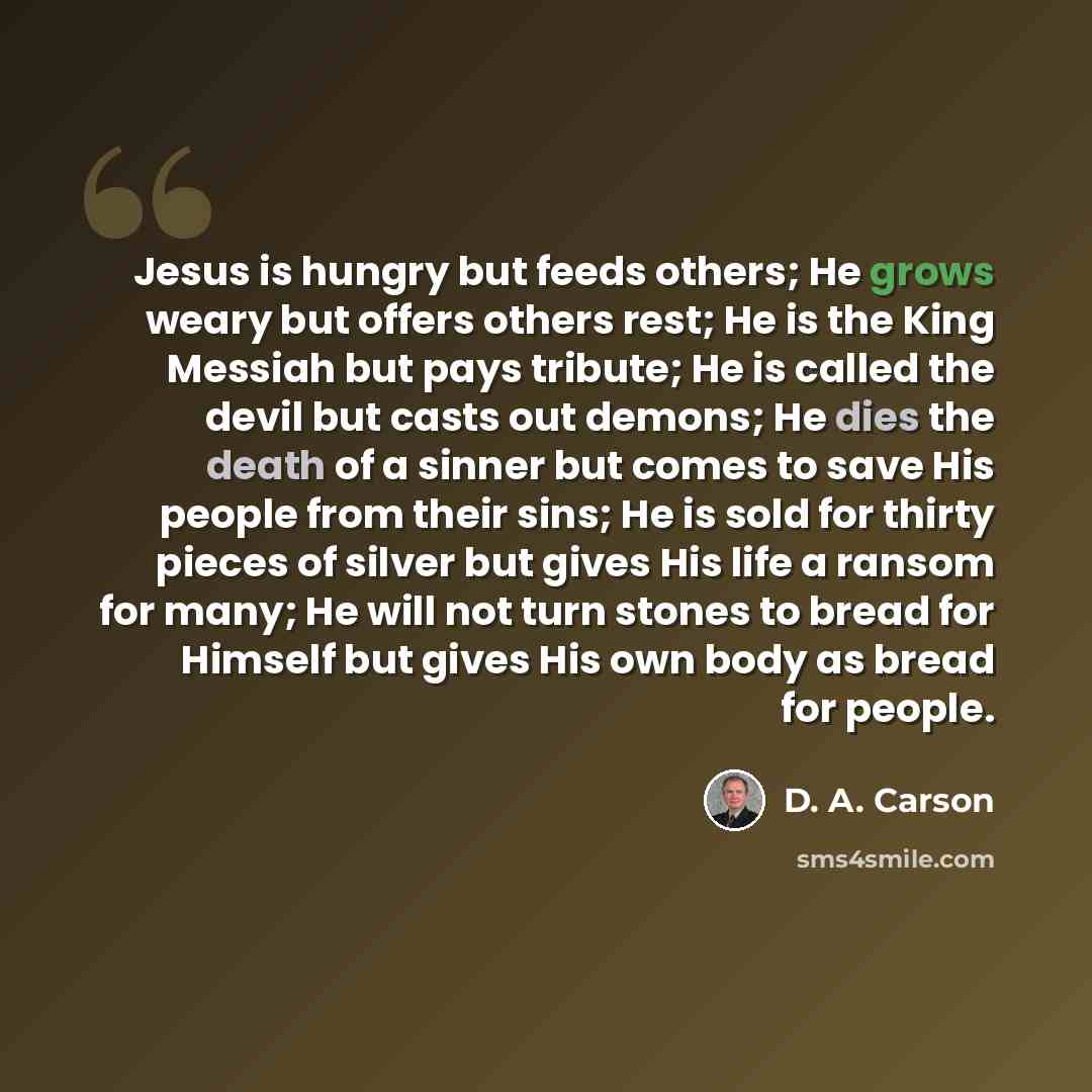 “Jesus is hungry but feeds others; He grows weary but offers others rest; He is the King Messiah but pays tribute; He is called the devil but casts out demons; He dies the death of a sinner but comes to save His people from their sins; He is sold for thirty pieces of silver but gives His life a…” quote by D. A. Carson
