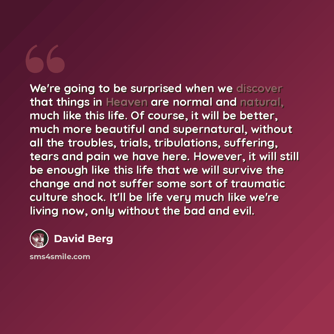 “We're going to be surprised when we discover that things in Heaven are normal and natural, much like this life. Of course, it will be better, much more beautiful and supernatural, without all the troubles, trials, tribulations, suffering, tears and pain we have here. However, it will still be…” quote by David Berg
