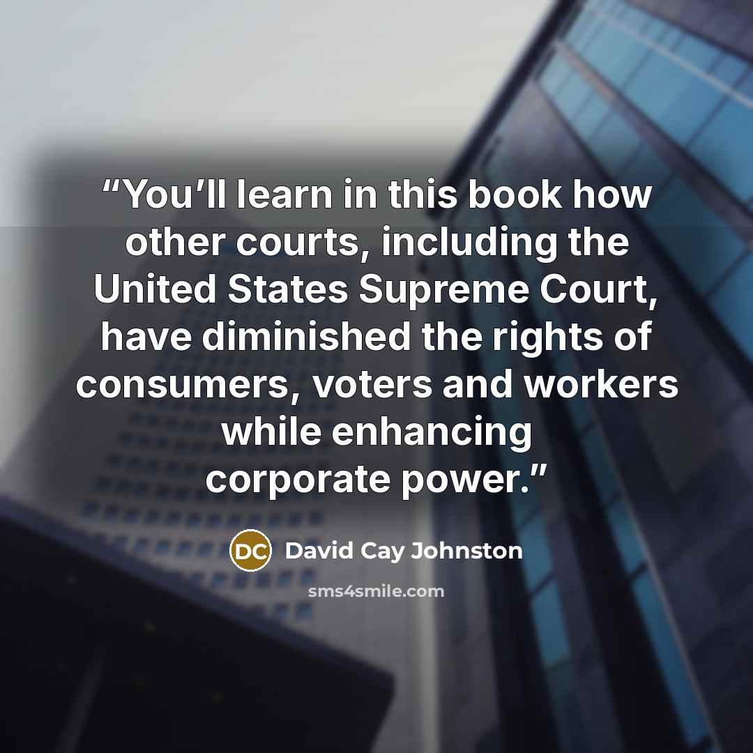 “You’ll learn in this book how other courts, including the United States Supreme Court, have diminished the rights of consumers, voters and workers while enhancing corporate power.” quote by David Cay Johnston