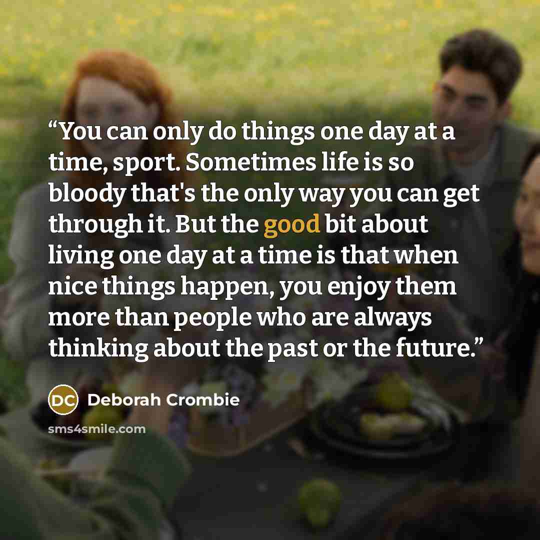 “You can only do things one day at a time, sport. Sometimes life is so bloody that's the only way you can get through it. But the good bit about living one day at a time is that when nice things happen, you enjoy them more than people who are always thinking about the past or the future.” quote by Deborah Crombie