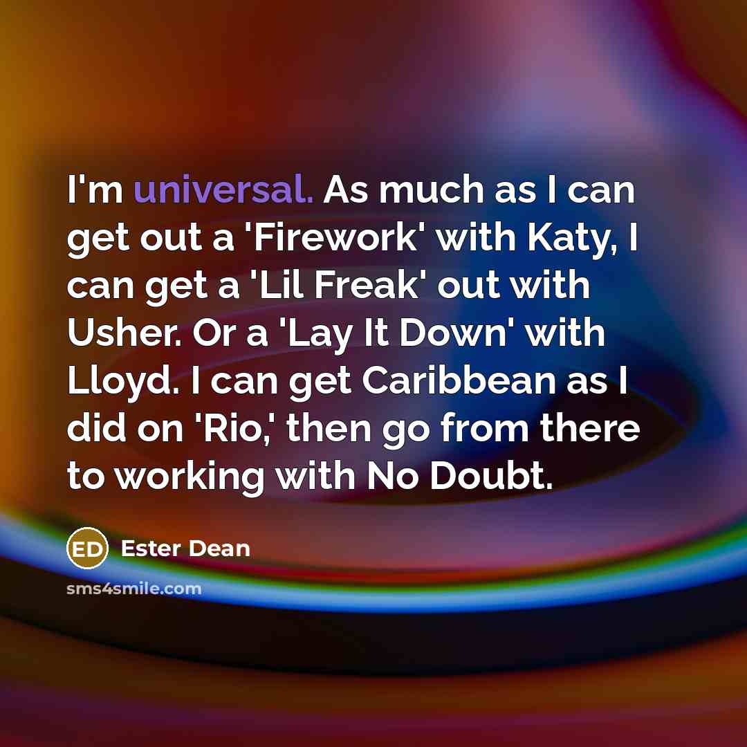 “I'm universal. As much as I can get out a 'Firework' with Katy, I can get a 'Lil Freak' out with Usher. Or a 'Lay It Down' with Lloyd. I can get Caribbean as I did on 'Rio,' then go from there to working with No Doubt.” quote by Ester Dean