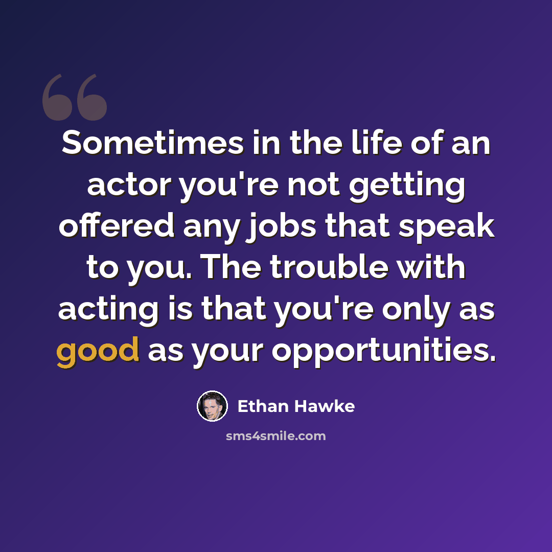“Sometimes in the life of an actor you're not getting offered any jobs that speak to you. The trouble with acting is that you're only as good as your opportunities.” quote by Ethan Hawke