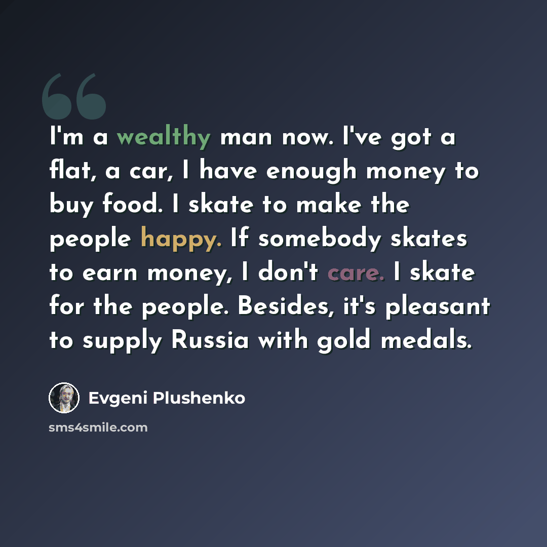 “I'm a wealthy man now. I've got a flat, a car, I have enough money to buy food. I skate to make the people happy. If somebody skates to earn money, I don't care. I skate for the people. Besides, it's pleasant to supply Russia with gold medals.” quote by Evgeni Plushenko