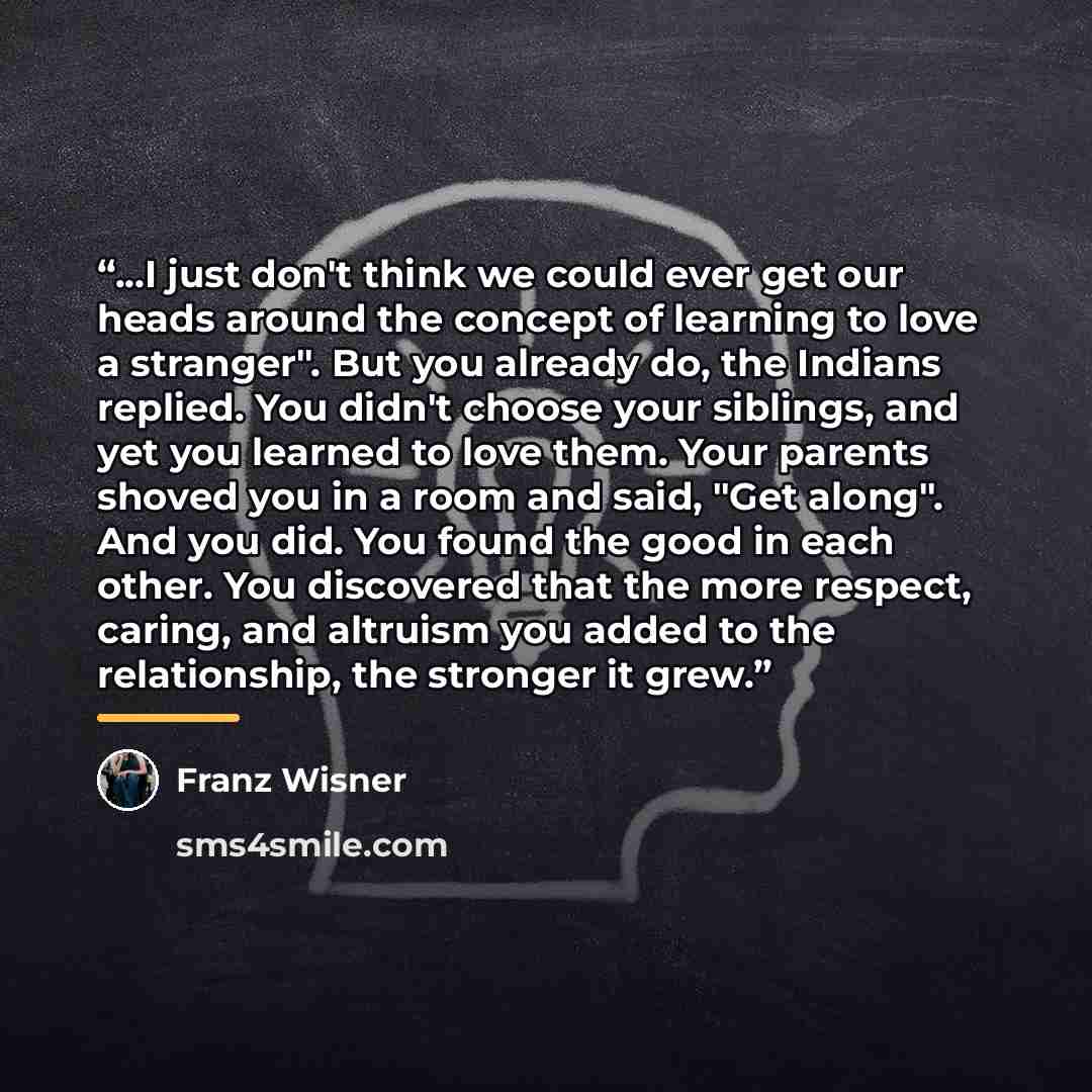 “...I just don't think we could ever get our heads around the concept of learning to love a stranger". But you already do, the Indians replied. You didn't choose your siblings, and yet you learned to love them. Your parents shoved you in a room and said, "Get along". And you did. You found the good…” quote by Franz Wisner