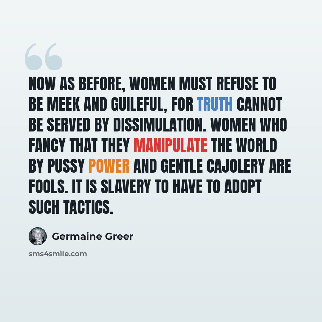 “Now as before, women must refuse to be meek and guileful, for truth cannot be served by dissimulation. Women who fancy that they manipulate the world by pussy power and gentle cajolery are fools. It is slavery to have to adopt such tactics.” quote by Germaine Greer