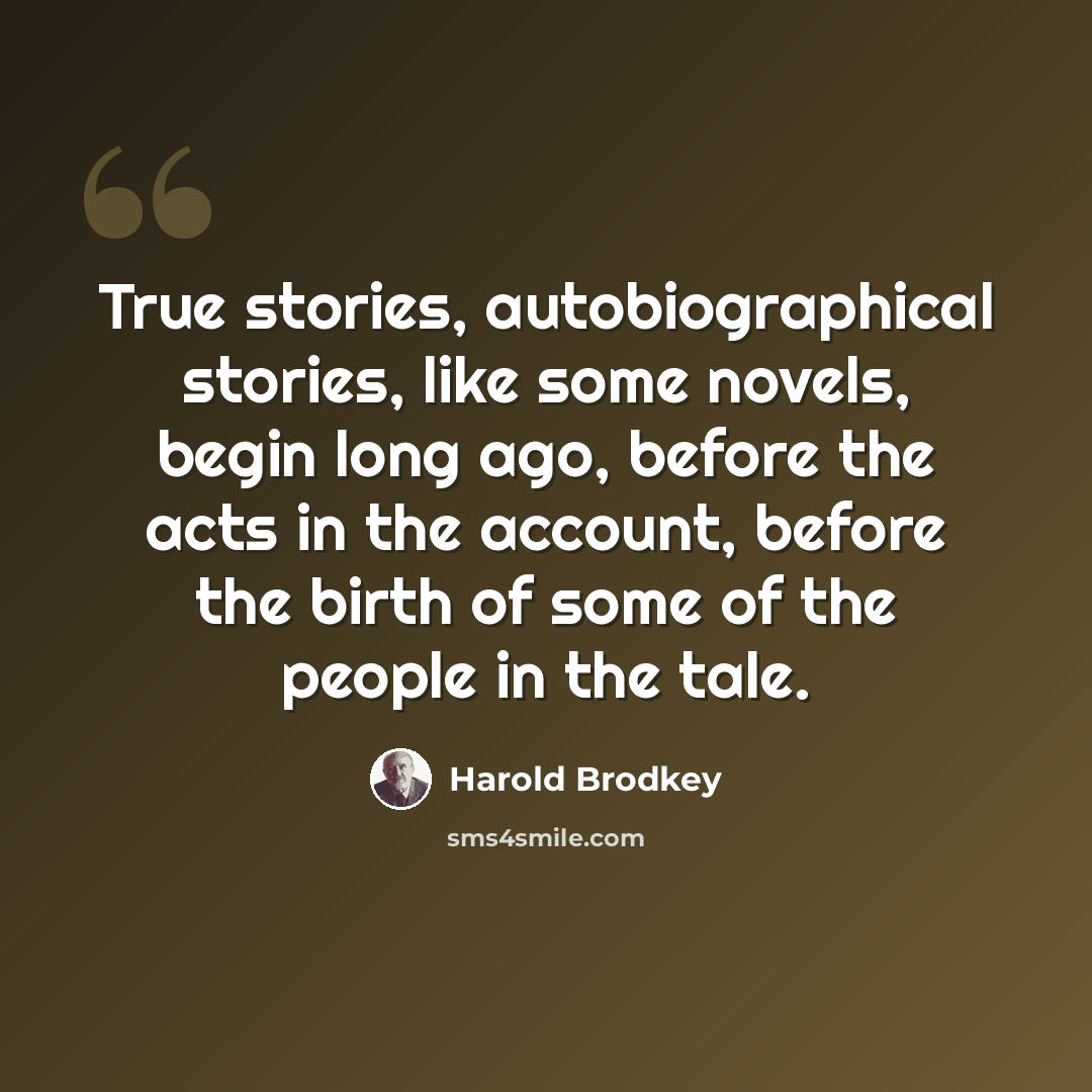 “True stories, autobiographical stories, like some novels, begin long ago, before the acts in the account, before the birth of some of the people in the tale.” quote by Harold Brodkey