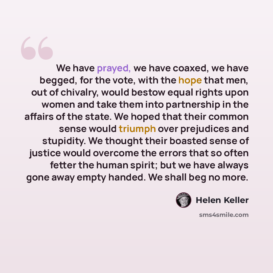 “We have prayed, we have coaxed, we have begged, for the vote, with the hope that men, out of chivalry, would bestow equal rights upon women and take them into partnership in the affairs of the state. We hoped that their common sense would triumph over prejudices and stupidity. We thought their…” quote by Helen Keller