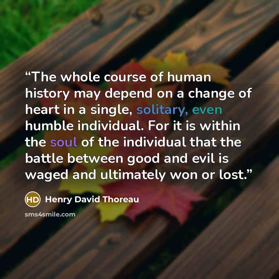 “The whole course of human history may depend on a change of heart in a single, solitary, even humble individual. For it is within the soul of the individual that the battle between good and evil is waged and ultimately won or lost.” quote by Henry David Thoreau