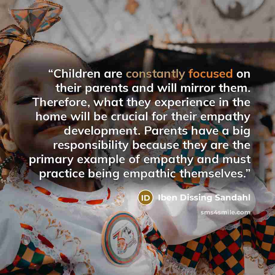 “Children are constantly focused on their parents and will mirror them. Therefore, what they experience in the home will be crucial for their empathy development. Parents have a big responsibility because they are the primary example of empathy and must practice being empathic themselves.” quote by Iben Dissing Sandahl