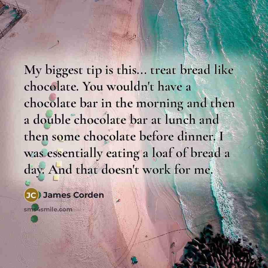 “My biggest tip is this... treat bread like chocolate. You wouldn't have a chocolate bar in the morning and then a double chocolate bar at lunch and then some chocolate before dinner. I was essentially eating a loaf of bread a day. And that doesn't work for me.” quote by James Corden