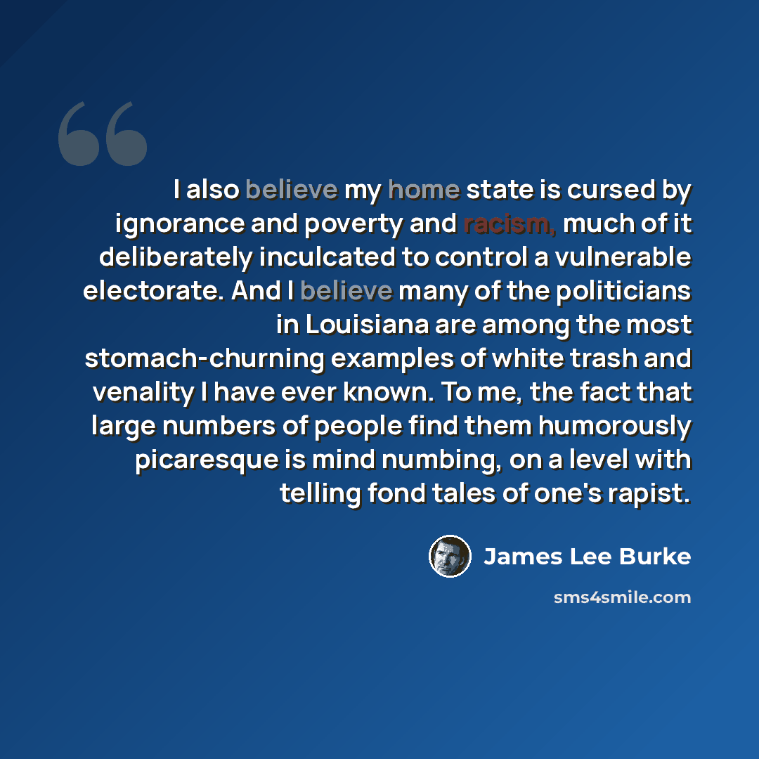 “I also believe my home state is cursed by ignorance and poverty and racism, much of it deliberately inculcated to control a vulnerable electorate. And I believe many of the politicians in Louisiana are among the most stomach-churning examples of white trash and venality I have ever known. To me…” quote by James Lee Burke