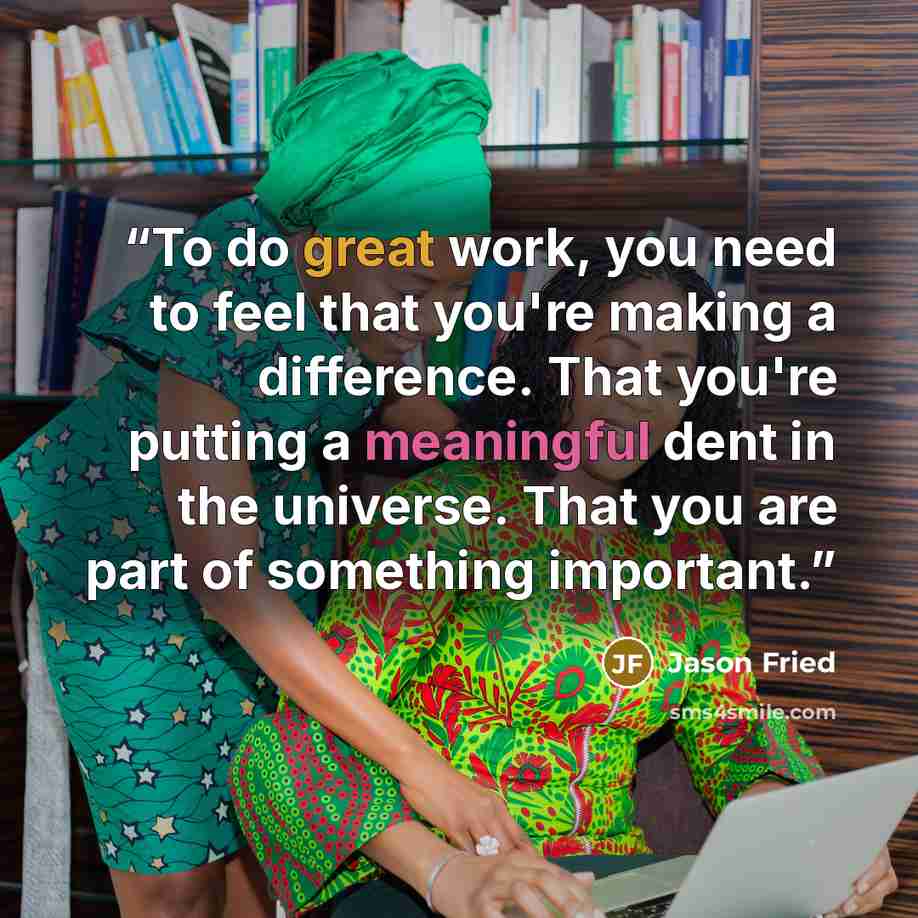 “To do great work, you need to feel that you're making a difference. That you're putting a meaningful dent in the universe. That you are part of something important.” quote by Jason Fried