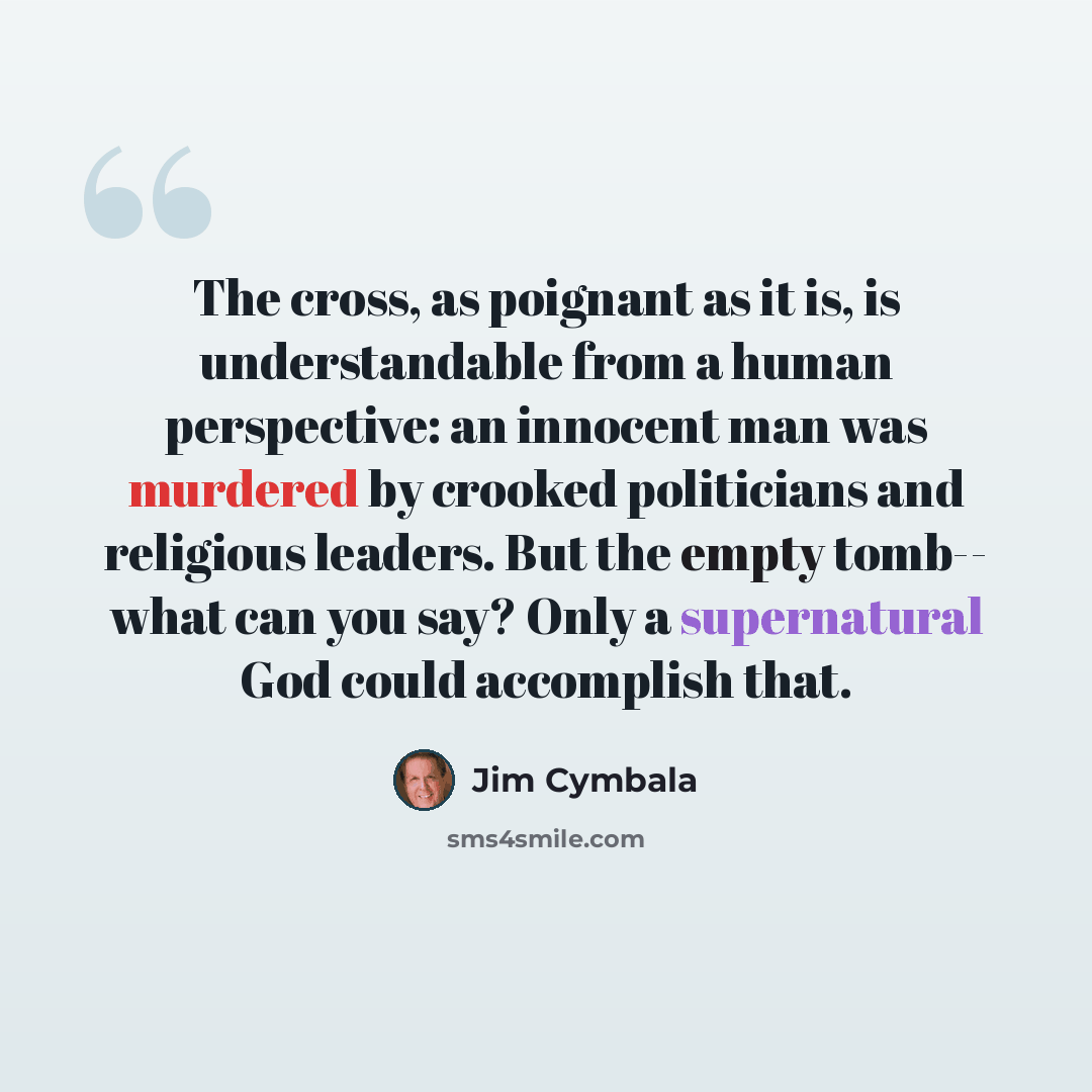 “The cross, as poignant as it is, is understandable from a human perspective: an innocent man was murdered by crooked politicians and religious leaders. But the empty tomb-- what can you say? Only a supernatural God could accomplish that.” quote by Jim Cymbala