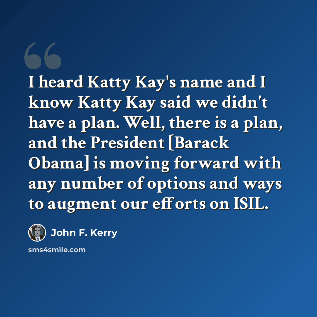 “I heard Katty Kay's name and I know Katty Kay said we didn't have a plan. Well, there is a plan, and the President [Barack Obama] is moving forward with any number of options and ways to augment our efforts on ISIL.” quote by John F. Kerry