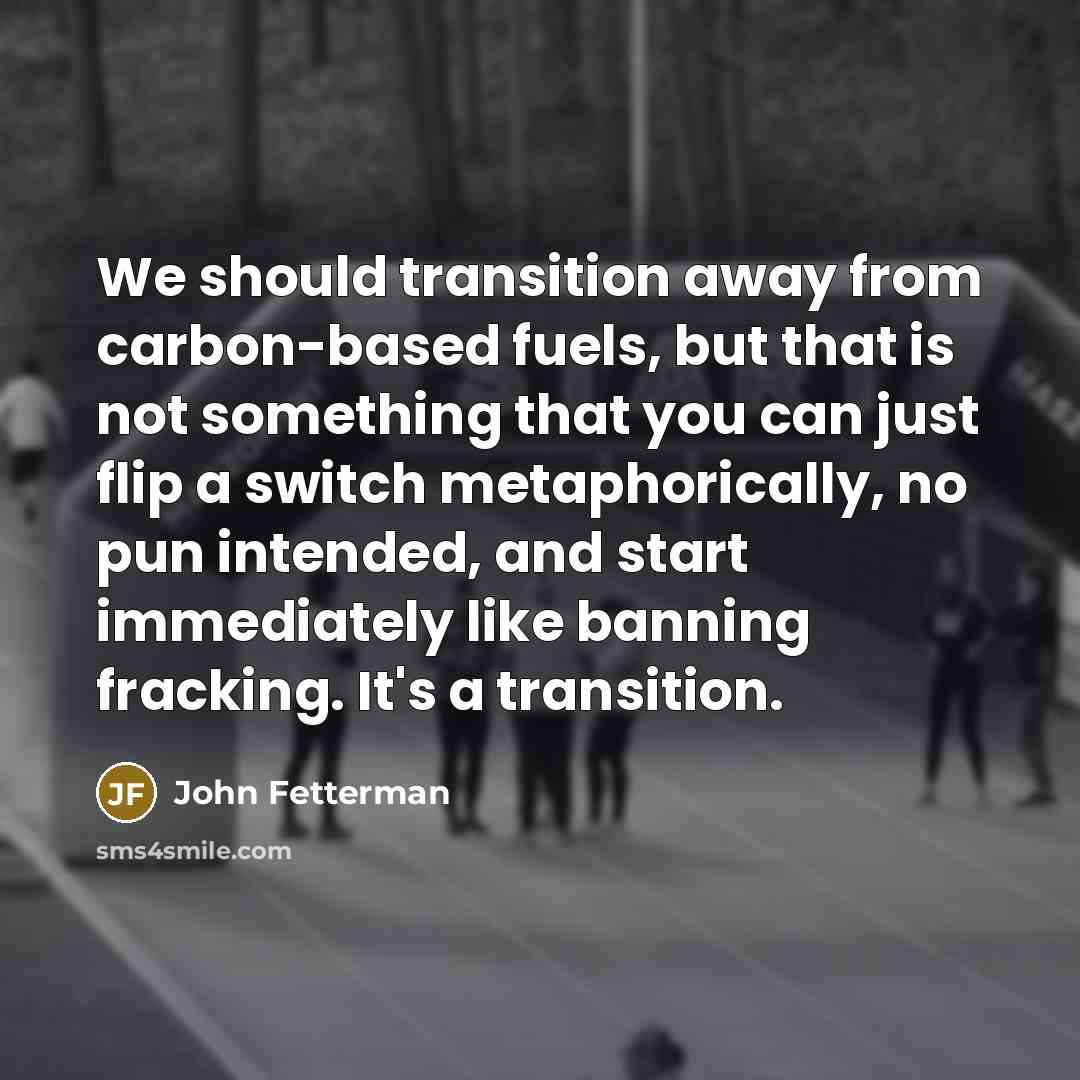 “We should transition away from carbon-based fuels, but that is not something that you can just flip a switch metaphorically, no pun intended, and start immediately like banning fracking. It's a transition.” quote by John Fetterman