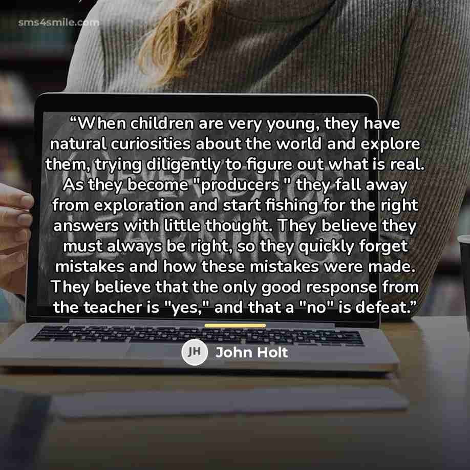 “When children are very young, they have natural curiosities about the world and explore them, trying diligently to figure out what is real. As they become "producers " they fall away from exploration and start fishing for the right answers with little thought. They believe they must always be…” quote by John Holt