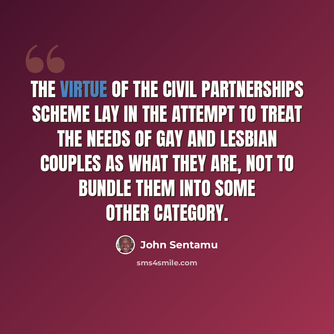 “The virtue of the civil partnerships scheme lay in the attempt to treat the needs of gay and lesbian couples as what they are, not to bundle them into some other category.” quote by John Sentamu