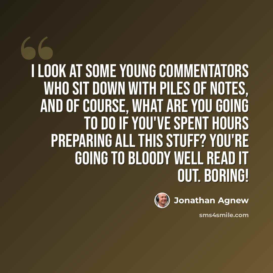 “I look at some young commentators who sit down with piles of notes, and of course, what are you going to do if you've spent hours preparing all this stuff? You're going to bloody well read it out. Boring!” quote by Jonathan Agnew