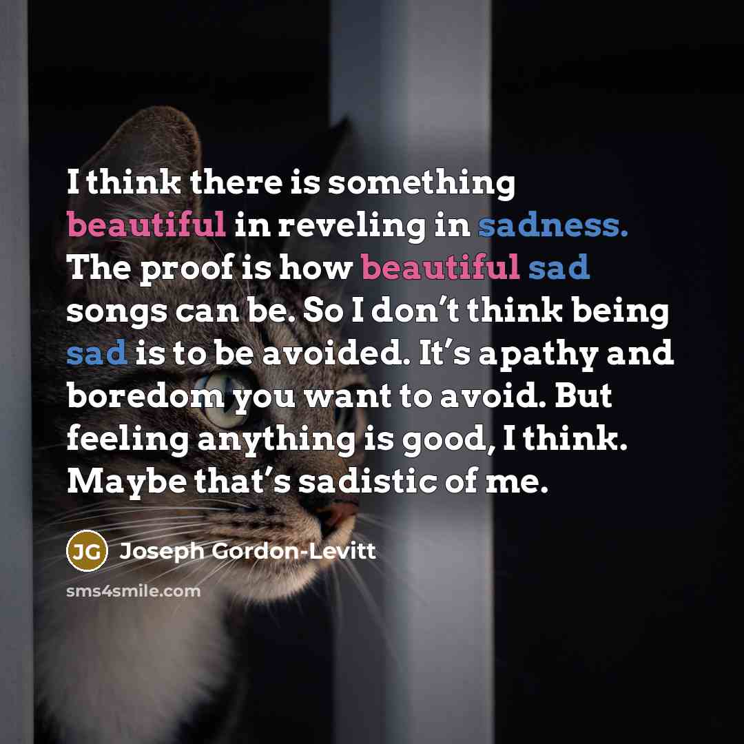 “I think there is something beautiful in reveling in sadness. The proof is how beautiful sad songs can be. So I don’t think being sad is to be avoided. It’s apathy and boredom you want to avoid. But feeling anything is good, I think. Maybe that’s sadistic of me.” quote by Joseph Gordon-Levitt