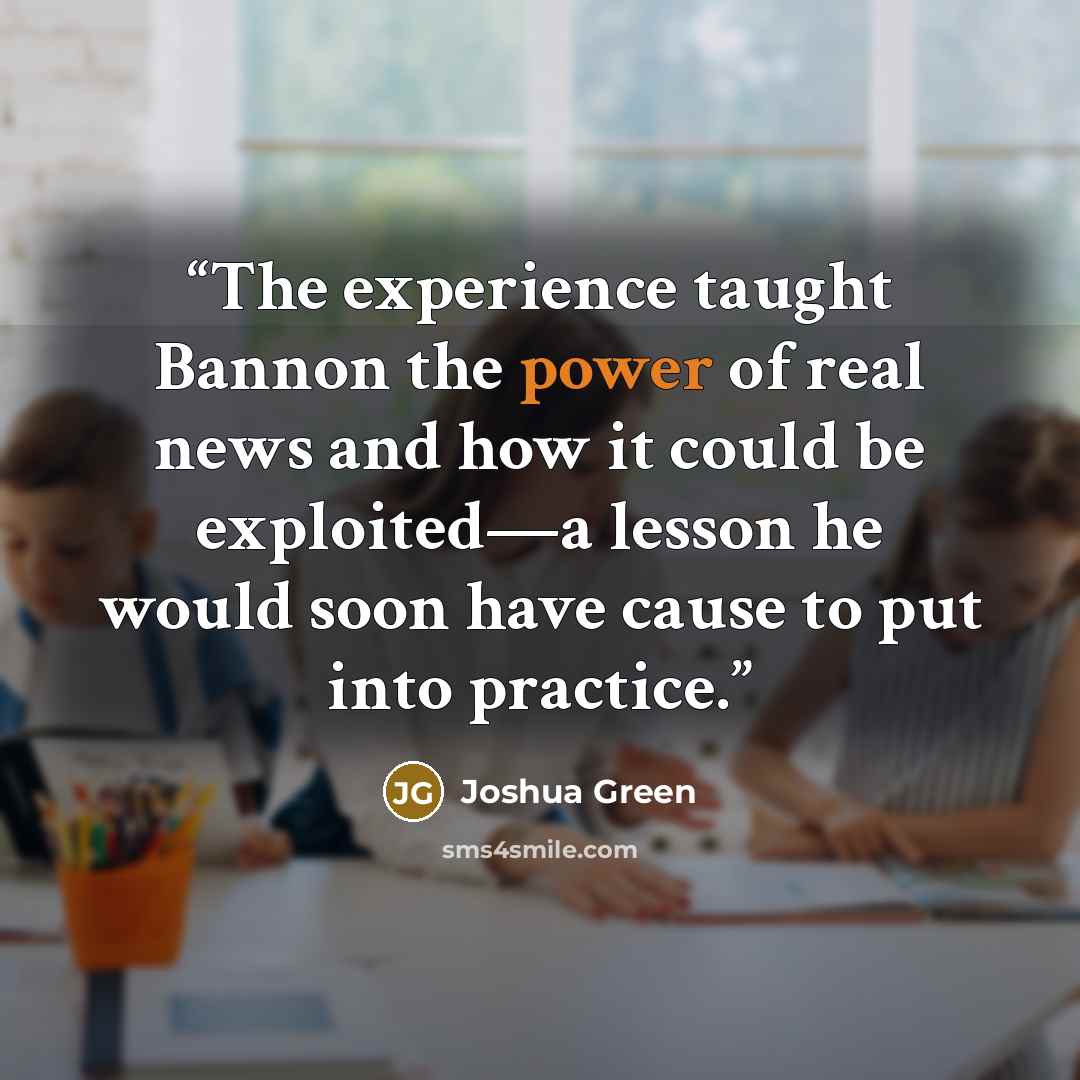 “The experience taught Bannon the power of real news and how it could be exploited—a lesson he would soon have cause to put into practice.” quote by Joshua Green